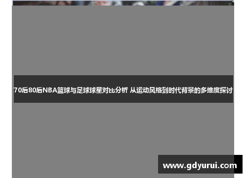 70后80后NBA篮球与足球球星对比分析 从运动风格到时代背景的多维度探讨